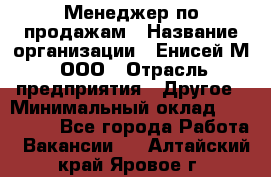 Менеджер по продажам › Название организации ­ Енисей-М, ООО › Отрасль предприятия ­ Другое › Минимальный оклад ­ 100 000 - Все города Работа » Вакансии   . Алтайский край,Яровое г.